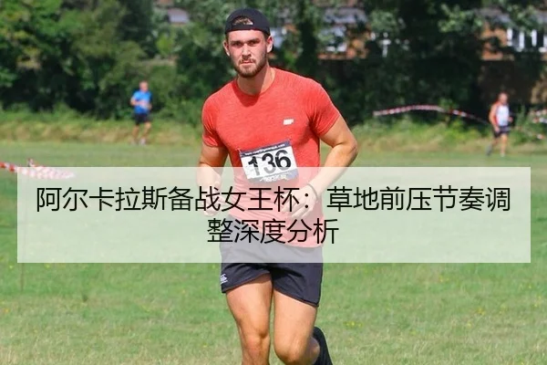 阿尔卡拉斯备战女王杯：草地前压节奏调整深度分析